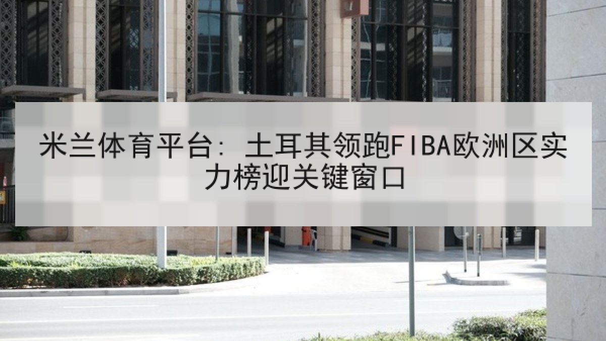 米兰体育平台: 土耳其领跑FIBA欧洲区实力榜迎关键窗口