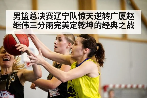 男篮总决赛辽宁队惊天逆转广厦赵继伟三分雨完美定乾坤的经典之战