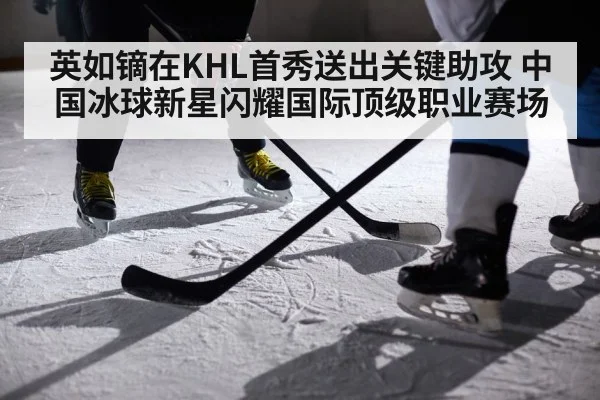 英如镝在KHL首秀送出关键助攻 中国冰球新星闪耀国际顶级职业赛场