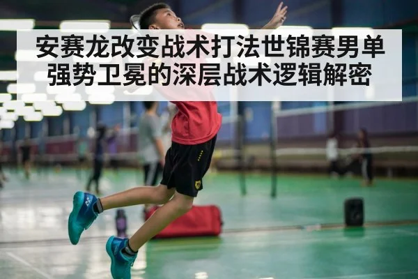 安赛龙改变战术打法世锦赛男单强势卫冕的深层战术逻辑解密
