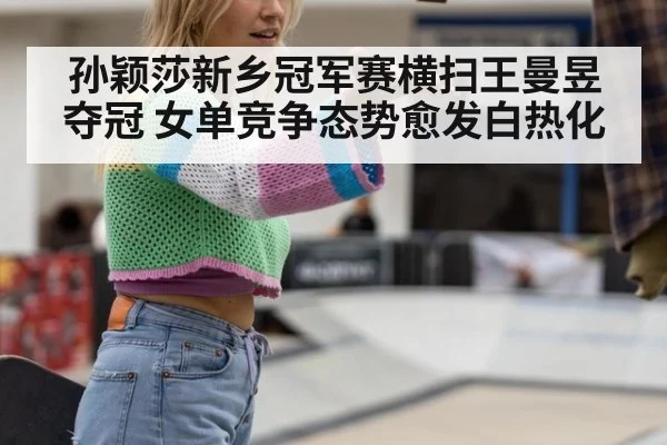 孙颖莎新乡冠军赛横扫王曼昱夺冠 女单竞争态势愈发白热化